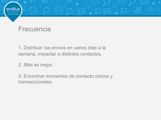 Frecuencia
1. Distribuir los envíos en varios días a la
semana, impactar a distintos contactos.
2. Más es mejor.
3. Encontrar momentos de contacto únicos y
transaccionales.
 