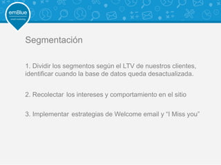 Segmentación
1. Dividir los segmentos según el LTV de nuestros clientes,
identificar cuando la base de datos queda desactualizada.
2. Recolectar los intereses y comportamiento en el sitio
3. Implementar estrategias de Welcome email y “I Miss you”
 