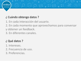 ¿ Cuándo obtengo datos ?
1. En cada interacción del usuario.
2. En cada momento que aprovechamos para conversar
y obtener un feedback.
3. En diferentes canales.
1. Intereses.
2. Frecuencia de uso.
3. Preferencias.
¿ Qué datos ?
 