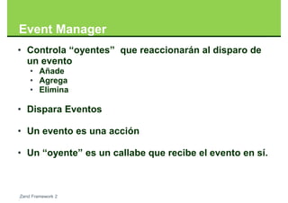 Event Manager
• Controla “oyentes” que reaccionarán al disparo de
  un evento
    • Añade
    • Agrega
    • Elimina

• Dispara Eventos

• Un evento es una acción

• Un “oyente” es un callabe que recibe el evento en sí.



Zend Framework 2
 