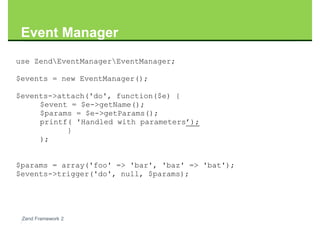 Event Manager
use ZendEventManagerEventManager;

$events = new EventManager();

$events->attach('do', function($e) {
     $event = $e->getName();
     $params = $e->getParams();
     printf( 'Handled with parameters’);
           }
     );


$params = array('foo' => 'bar', 'baz' => 'bat');
$events->trigger('do', null, $params);




 Zend Framework 2
 