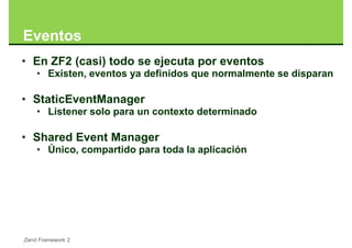 Eventos
• En ZF2 (casi) todo se ejecuta por eventos
    • Existen, eventos ya definidos que normalmente se disparan

• StaticEventManager
    • Listener solo para un contexto determinado

• Shared Event Manager
    • Único, compartido para toda la aplicación




Zend Framework 2
 