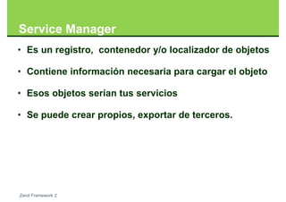 Service Manager
• Es un registro, contenedor y/o localizador de objetos

• Contiene información necesaria para cargar el objeto

• Esos objetos serían tus servicios

• Se puede crear propios, exportar de terceros.




Zend Framework 2
 