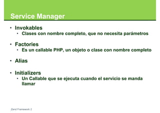 Service Manager
• Invokables
    • Clases con nombre completo, que no necesita parámetros

• Factories
    • Es un callable PHP, un objeto o clase con nombre completo

• Alias

• Initializers
    • Un Callable que se ejecuta cuando el servicio se manda
      llamar




Zend Framework 2
 