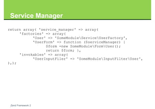 Service Manager
return array( 'service_manager' => array(
     'factories' => array(
           'User' => 'SomeModuleServiceUserFactory',
           'UserForm' => function ($serviceManager) {
                 $form =new SomeModuleFormUser();
                 return $form; },
     'invokables' => array(
           'UserInputFiler' => 'SomeModuleInputFilterUser',
),);




 Zend Framework 2
 
