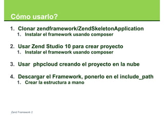 Cómo usarlo?
1. Clonar zendframework/ZendSkeletonApplication
    1. Instalar el framework usando composer

2. Usar Zend Studio 10 para crear proyecto
    1. Instalar el framework usando composer

3. Usar phpcloud creando el proyecto en la nube

4. Descargar el Framework, ponerlo en el include_path
    1. Crear la estructura a mano




Zend Framework 2
 