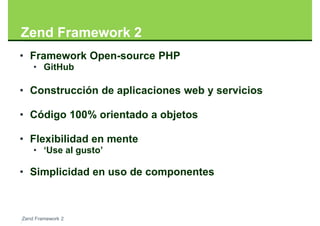 Zend Framework 2
• Framework Open-source PHP
    • GitHub

• Construcción de aplicaciones web y servicios

• Código 100% orientado a objetos

• Flexibilidad en mente
    • ‘Use al gusto’

• Simplicidad en uso de componentes



Zend Framework 2
 