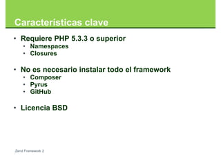 Características clave
• Requiere PHP 5.3.3 o superior
    • Namespaces
    • Closures

• No es necesario instalar todo el framework
    • Composer
    • Pyrus
    • GitHub

• Licencia BSD




Zend Framework 2
 