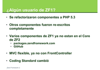 ¿Algún usuario de ZF1?
• Se refactorizaron componentes a PHP 5.3

• Otros componentes fueron re-escritos
  completamente

• Varios componentes de ZF1 ya no estan en el Core
  de ZF2
    • packages.zendframework.com
    • GitHub

• MVC flexible, ya no con FrontController

• Coding Standard cambió
Zend Framework 2
 