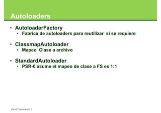 Autoloaders
• AutoloaderFactory
    • Fabrica de autoloaders para reutilizar si se requiere

• ClassmapAutoloader
    • Mapeo Clase a archivo

• StandardAutoloader
    • PSR-0 asume el mapeo de clase a FS es 1:1




Zend Framework 2
 