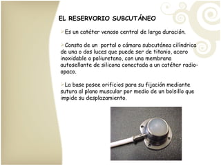 Es un catéter venoso central de larga duración. Consta de un  portal o cámara subcutánea cilíndrica de una o dos luces que puede ser de titanio, acero inoxidable o poliuretano, con una membrana autosellante de silicona conectada a un catéter radio-opaco. La base posee orificios para su fijación mediante sutura al plano muscular por medio de un bolsillo que impide su desplazamiento. EL RESERVORIO SUBCUTÁNEO 