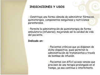 INDICACIONES Y USOS Constituye una forma cómoda de administrar fármacos, quimioterapia, componentes sanguíneos y nutriciones parenterales. Permite la administración de quimioterapia de forma ambulatoria (infusores), mejorando así la calidad de vida del paciente. Indicado en: Pacientes crónicos que ya disponen de dicho dispositivo, pues permiten la administración de tratamientos a través de bombas de infusión. Pacientes con difícil acceso venoso que precisen de una terapia prolongada en el tiempo, ya sea continua o intermitente.  