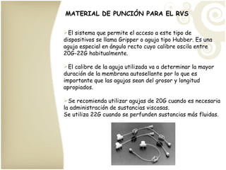 MATERIAL DE PUNCIÓN PARA EL RVS El sistema que permite el acceso a este tipo de dispositivos se llama Gripper o aguja tipo Hubber. Es una aguja especial en ángulo recto cuyo calibre oscila entre 20G-22G habitualmente. El calibre de la aguja utilizada va a determinar la mayor duración de la membrana autosellante por lo que es importante que las agujas sean del grosor y longitud apropiados. Se recomienda utilizar agujas de 20G cuando es necesaria la administración de sustancias viscosas. Se utiliza 22G cuando se perfunden sustancias más fluidas. 
