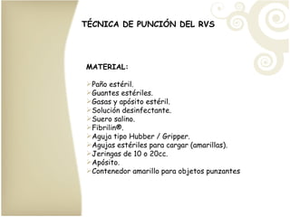 TÉCNICA DE PUNCIÓN DEL RVS MATERIAL: Paño estéril. Guantes estériles. Gasas y apósito estéril. Solución desinfectante. Suero salino. Fibrilin ®. Aguja tipo Hubber / Gripper. Agujas estériles para cargar (amarillas). Jeringas de 10 o 20cc. Apósito. Contenedor amarillo para objetos punzantes 