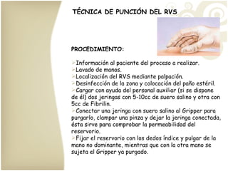 TÉCNICA DE PUNCIÓN DEL RVS PROCEDIMIENTO: Información al paciente del proceso a realizar. Lavado de manos. Localización del RVS mediante palpación. Desinfección de la zona y colocación del paño estéril. Cargar con ayuda del personal auxiliar (si se dispone de él) dos jeringas con 5-10cc de suero salino y otra con 5cc de Fibrilin. Conectar una jeringa con suero salino al Gripper para purgarlo, clampar una pinza y dejar la jeringa conectada, ésta sirve para comprobar la permeabilidad del reservorio. Fijar el reservorio con los dedos índice y pulgar de la mano no dominante, mientras que con la otra mano se sujeta el Gripper ya purgado. 