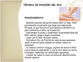 TÉCNICA DE PUNCIÓN DEL RVS PROCEDIMIENTO: Realizar punción del portal hasta notar el tope. Pedir previamente al paciente que haga una inspiración forzada, lo que facilita el acercamiento del RVS a la piel y minimiza el dolor de la punción. Desclampar la pinza y comprobar la permeabilidad del RVS, aspirar sangre según necesidad. Lavar con 5-10cc de suero salino. Introducir 5cc de Fibrilin en caso de que queramos sellar el portal (este sellado se realiza cada 6-8 semanas). Si vamos a retirar la aguja, sujetar de nuevo el RVS con la mano no dominante, y con la otra mano se retira el Gripper. Desechar en contenedor apropiado. Limpiar de nuevo la zona con solución desinfectante. Colocar apósito.  