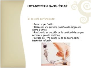 EXTRACCIONES SANGUÍNEAS Si se está perfundiendo: Parar la perfusión. Desechar una primera muestra de sangre de entre 5-10 cc. Realizar la extracción de la cantidad de sangre necesaria para la analítica. Lavado del RVS con 5-10 cc de suero salino. Reanudar infusión. 