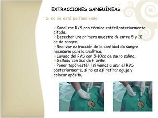 EXTRACCIONES SANGUÍNEAS Si no se está perfundiendo: Canalizar RVS con técnica estéril anteriormente citada. Desechar una primera muestra de entre 5 y 10 cc de sangre. Realizar extracción de la cantidad de sangre necesaria para la analítica. Lavado del RVS con 5-10cc de suero salino. Sellado con 5cc de Fibrilin. Poner tapón estéril si vamos a usar el RVS posteriormente, si no es así retirar aguja y colocar apósito. 