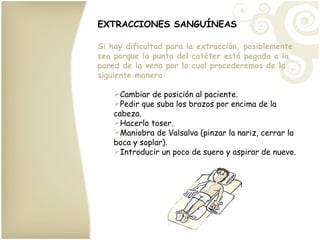 EXTRACCIONES SANGUÍNEAS Si hay dificultad para la extracción, posiblemente sea porque la punta del catéter está pegada a la pared de la vena por lo cual procederemos de la siguiente manera: Cambiar de posición al paciente. Pedir que suba los brazos por encima de la cabeza. Hacerlo toser. Maniobra de Valsalva (pinzar la nariz, cerrar la boca y soplar). Introducir un poco de suero y aspirar de nuevo. 