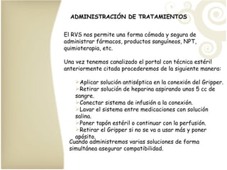 ADMINISTRACIÓN DE TRATAMIENTOS El RVS nos permite una forma cómoda y segura de administrar fármacos, productos sanguíneos, NPT, quimioterapia, etc. Una vez tenemos canalizado el portal con técnica estéril anteriormente citada procederemos de la siguiente manera: Aplicar solución antiséptica en la conexión del Gripper. Retirar solución de heparina aspirando unos 5 cc de sangre. Conectar sistema de infusión a la conexión. Lavar el sistema entre medicaciones con solución salina. Poner tapón estéril o continuar con la perfusión. Retirar el Gripper si no se va a usar más y poner apósito. Cuando administremos varias soluciones de forma simultánea asegurar compatibilidad. 