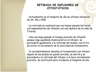 RETIRADA DE INFUSORES DE CITOSTÁTICOS Actualmente en el Hospital de día se utilizan infusores de 24, 48 y 120h.  La retirada se realizará una vez hayan pasado las horas correspondientes de infusión con una demora de no más de 2 horas. Una vez haya pasado el tiempo previsto de infusión aunque siga quedando medicación en el infusor, se procederá igualmente a la retirada del mismo, con el fin de evitar el incremento de la toxicidad de tratamiento.  Si accidentalmente durante el tratamiento con infusor alguna de las pinzas se quedó cerrada, se abrirá y se procederá a la retirada del infusor a la hora inicialmente prevista. Se notificará este incidente al Hospital de día. 