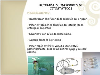 RETIRADA DE INFUSORES DE CITOSTÁTICOS PROCEDIMIENTO: Desenroscar el infusor de la conexión del Gripper. Poner el tapón en la conexión del infusor (se le entrega al paciente). Lavar RVS con 10 cc de suero salino. Sellado con 5 cc de Fibrilin. Poner tapón estéril si vamos a usar el RVS posteriormente, si no es así retirar aguja y colocar apósito. 