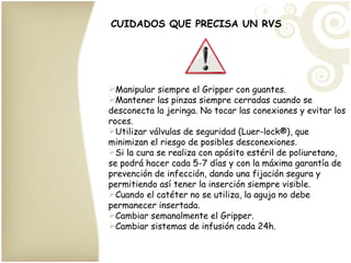 CUIDADOS QUE PRECISA UN RVS Manipular siempre el Gripper con guantes. Mantener las pinzas siempre cerradas cuando se desconecta la jeringa. No tocar las conexiones y evitar los roces. Utilizar válvulas de seguridad (Luer-lock ®), que minimizan el riesgo de posibles desconexiones. Si la cura se realiza con apósito estéril de poliuretano, se podrá hacer cada 5-7 días y con la máxima garantía de prevención de infección, dando una fijación segura y permitiendo así tener la inserción siempre visible. Cuando el catéter no se utiliza, la aguja no debe permanecer insertada. Cambiar semanalmente el Gripper. Cambiar sistemas de infusión cada 24h. 