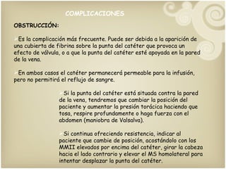 COMPLICACIONES OBSTRUCCIÓN: Es la complicación más frecuente. Puede ser debida a la aparición de una cubierta de fibrina sobre la punta del catéter que provoca un efecto de válvula, o a que la punta del catéter esté apoyada en la pared de la vena. En ambos casos el catéter permanecerá permeable para la infusión, pero no permitirá el reflujo de sangre. Si la punta del catéter está situada contra la pared de la vena, tendremos que cambiar la posición del paciente y aumentar la presión torácica haciendo que tosa, respire profundamente o haga fuerza con el abdomen (maniobra de Valsalva). Si continua ofreciendo resistencia, indicar al paciente que cambie de posición, acostándolo con los MMII elevados por encima del catéter, girar la cabeza hacia el lado contrario y elevar el MS homolateral para intentar desplazar la punta del catéter.  COMPLICACIONES 