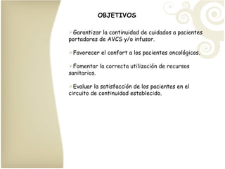 OBJETIVOS Garantizar la continuidad de cuidados a pacientes portadores de AVCS y/o infusor. Favorecer el confort a los pacientes oncológicos. Fomentar la correcta utilización de recursos sanitarios. Evaluar la satisfacción de los pacientes en el circuito de continuidad establecido. 