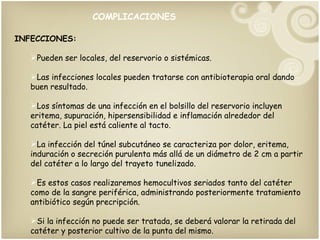COMPLICACIONES INFECCIONES: Pueden ser locales, del reservorio o sistémicas. Las infecciones locales pueden tratarse con antibioterapia oral dando buen resultado. Los síntomas de una infección en el bolsillo del reservorio incluyen eritema, supuración, hipersensibilidad e inflamación alrededor del catéter. La piel está caliente al tacto. La infección del túnel subcutáneo se caracteriza por dolor, eritema, induración o secreción purulenta más allá de un diámetro de 2 cm a partir del catéter a lo largo del trayeto tunelizado. Es estos casos realizaremos hemocultivos seriados tanto del catéter como de la sangre periférica, administrando posteriormente tratamiento antibiótico según precripción. Si la infección no puede ser tratada, se deberá valorar la retirada del catéter y posterior cultivo de la punta del mismo. 