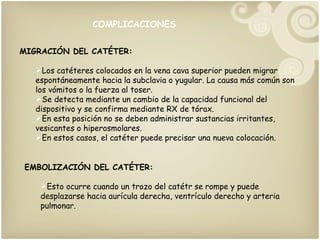 COMPLICACIONES MIGRACIÓN DEL CATÉTER: Los catéteres colocados en la vena cava superior pueden migrar espontáneamente hacia la subclavia o yugular. La causa más común son los vómitos o la fuerza al toser. Se detecta mediante un cambio de la capacidad funcional del dispositivo y se confirma mediante RX de tórax. En esta posición no se deben administrar sustancias irritantes, vesicantes o hiperosmolares. En estos casos, el catéter puede precisar una nueva colocación. EMBOLIZACIÓN DEL CATÉTER: Esto ocurre cuando un trozo del catétr se rompe y puede desplazarse hacia aurícula derecha, ventrículo derecho y arteria pulmonar. 