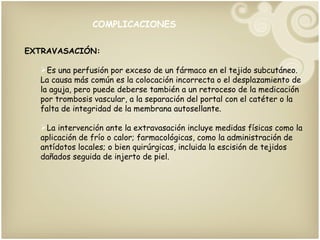 COMPLICACIONES EXTRAVASACIÓN: Es una perfusión por exceso de un fármaco en el tejido subcutáneo. La causa más común es la colocación incorrecta o el desplazamiento de la aguja, pero puede deberse también a un retroceso de la medicación por trombosis vascular, a la separación del portal con el catéter o la falta de integridad de la membrana autosellante. La intervención ante la extravasación incluye medidas físicas como la aplicación de frío o calor; farmacológicas, como la administración de antídotos locales; o bien quirúrgicas, incluida la escisión de tejidos dañados seguida de injerto de piel.  