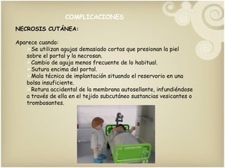 COMPLICACIONES NECROSIS CUTÁNEA: Aparece cuando: Se utilizan agujas demasiado cortas que presionan la piel sobre el portal y la necrosan. Cambio de aguja menos frecuente de lo habitual. Sutura encima del portal. Mala técnica de implantación situando el reservorio en una bolsa insuficiente. Rotura accidental de la membrana autosellante, infundiéndose a través de ella en el tejido subcutáneo sustancias vesicantes o trombosantes. 