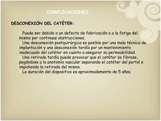 COMPLICACIONES DESCONEXIÓN DEL CATÉTER: Puede ser debido a un defecto de fabricación o a la fatiga del mismo por continuas obstrucciones. Una desconexión postquirúrgica es posible por una mala técnica de implantación y una desconexión tardía por un mantenimiento inadecuado del catéter en cuanto a asegurar su permeabilidad. Una retirada tardía puede provocar que el catéter se fibrose, pegándose a la anatomía vascular separando el catéter del portal e impidiendo la retirada del mismo. La duración del dispositivo es aproximadamente de 5 años.  