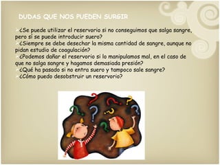 DUDAS QUE NOS PUEDEN SURGIR ¿Se puede utilizar el reservorio si no conseguimos que salga sangre, pero sí se puede introducir suero? ¿Siempre se debe desechar la misma cantidad de sangre, aunque no pidan estudio de coagulación? ¿Podemos dañar el reservorio si lo manipulamos mal, en el caso de que no salga sangre y hagamos demasiada presión? ¿Qué ha pasado si no entra suero y tampoco sale sangre? ¿Cómo puedo desobstruir un reservorio?  