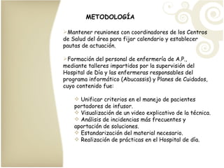 METODOLOGÍA Mantener reuniones con coordinadores de los Centros de Salud del área para fijar calendario y establecer pautas de actuación. Formación del personal de enfermería de A.P., mediante talleres impartidos por la supervisión del Hospital de Día y las enfermeras responsables del programa informático (Abucassis) y Planes de Cuidados, cuyo contenido fue: Unificar criterios en el manejo de pacientes portadores de infusor. Visualización de un video explicativo de la técnica. Análisis de incidencias más frecuentes y aportación de soluciones. Estandarización del material necesario. Realización de prácticas en el Hospital de día. 