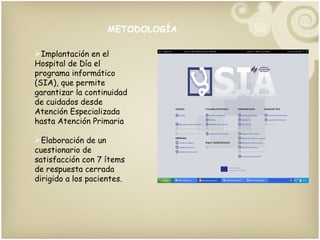 METODOLOGÍA Implantación en el Hospital de Día el programa informático (SIA), que permite garantizar la continuidad de cuidados desde Atención Especializada hasta Atención Primaria  Elaboración de un cuestionario de satisfacción con 7 ítems de respuesta cerrada dirigido a los pacientes. 