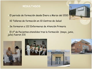RESULTADOS El periodo de formación desde Enero a Marzo del 2010 10 Talleres de formación en 10 Centros de Salud Se formaron a 122 Enfermeras de Atención Primaria El nº de Pacientes atendidos tras la formación  (mayo, junio, julio) fueron 231  