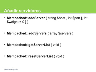 Añadir servidores 
• Memcached::addServer ( string $host , int $port [, int 
$weight = 0 ] ) 
• Memcached::addServers ( array $servers ) 
• Memcached::getServerList ( void ) 
• Memcached::resetServerList ( void ) 
Memcached y PHP 
 