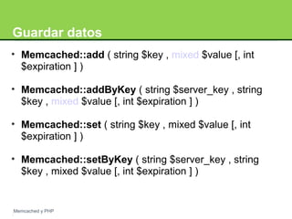 Guardar datos 
• Memcached::add ( string $key , mixed $value [, int 
$expiration ] ) 
• Memcached::addByKey ( string $server_key , string 
$key , mixed $value [, int $expiration ] ) 
• Memcached::set ( string $key , mixed $value [, int 
$expiration ] ) 
• Memcached::setByKey ( string $server_key , string 
$key , mixed $value [, int $expiration ] ) 
Memcached y PHP 
 