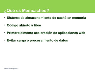 ¿Qué es Memcached? 
• Sistema de almacenamiento de caché en memoria 
• Código abierto y libre 
• Primordialmente aceleración de aplicaciones web 
• Evitar carga o procesamiento de datos 
Memcached y PHP 
 