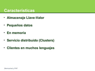 Características 
• Almacenaje Llave-Valor 
• Pequeños datos 
• En memoria 
• Servicio distribuido (Clusters) 
• Clientes en muchos lenguajes 
Memcached y PHP 
 