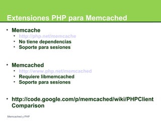 Extensiones PHP para Memcached 
• Memcache 
• http://php.net/memcache 
• No tiene dependencias 
• Soporte para sesiones 
• Memcached 
• http://www.php.net/memcached 
• Requiere libmemcached 
• Soporte para sesiones 
• http://code.google.com/p/memcached/wiki/PHPClient 
Comparison 
Memcached y PHP 
 