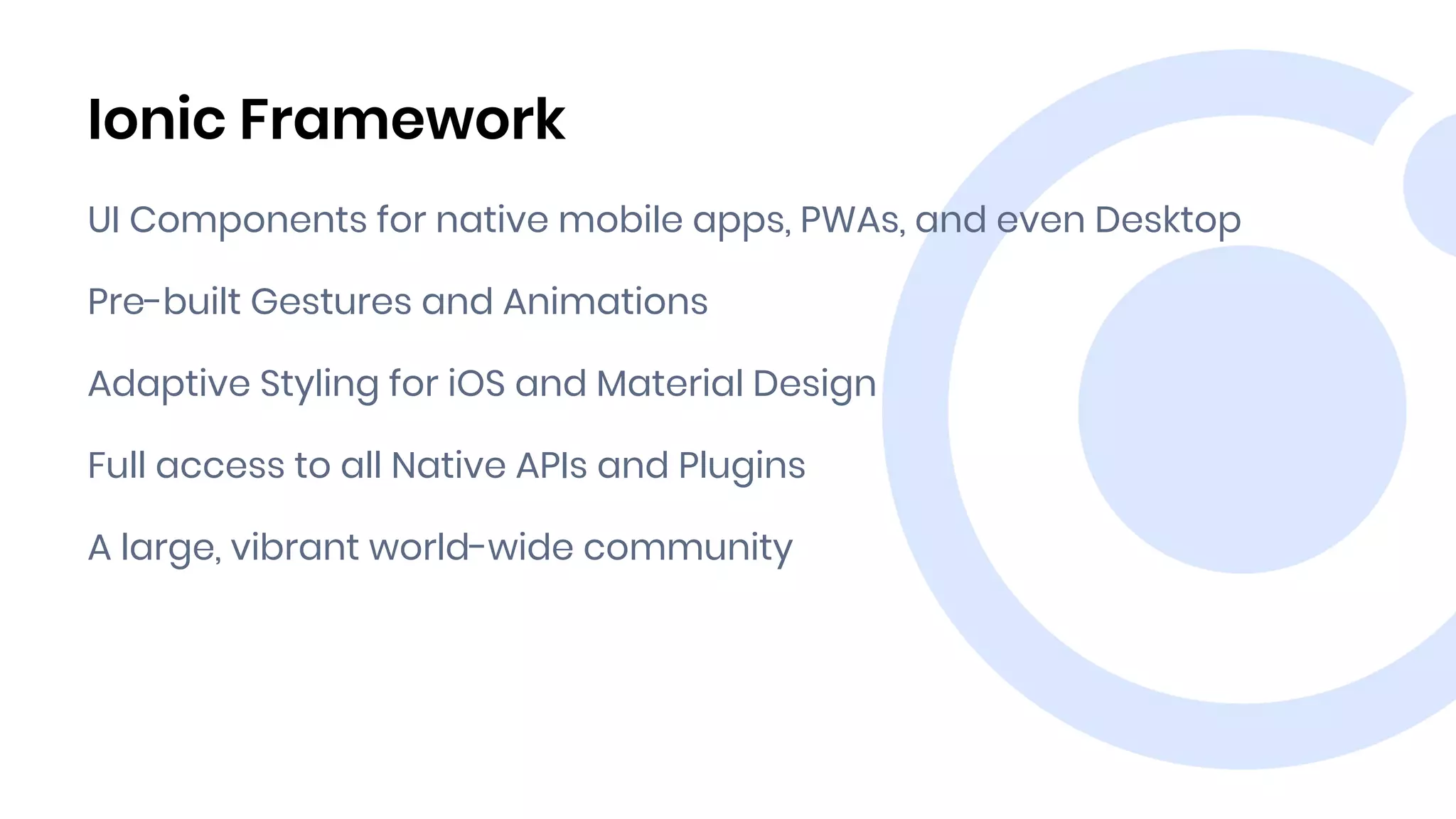 Ionic Framework
UI Components for native mobile apps, PWAs, and even Desktop
Pre-built Gestures and Animations
Adaptive Styling for iOS and Material Design
Full access to all Native APIs and Plugins
A large, vibrant world-wide community
 