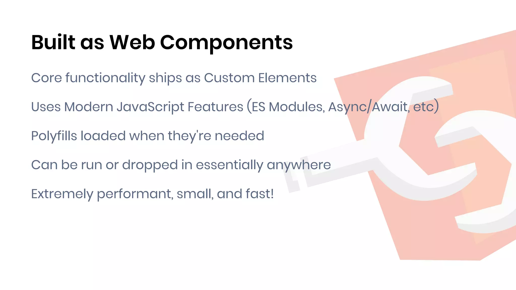 Built as Web Components
Core functionality ships as Custom Elements
Uses Modern JavaScript Features (ES Modules, Async/Await, etc)
Polyfills loaded when they're needed
Can be run or dropped in essentially anywhere
Extremely performant, small, and fast!
 