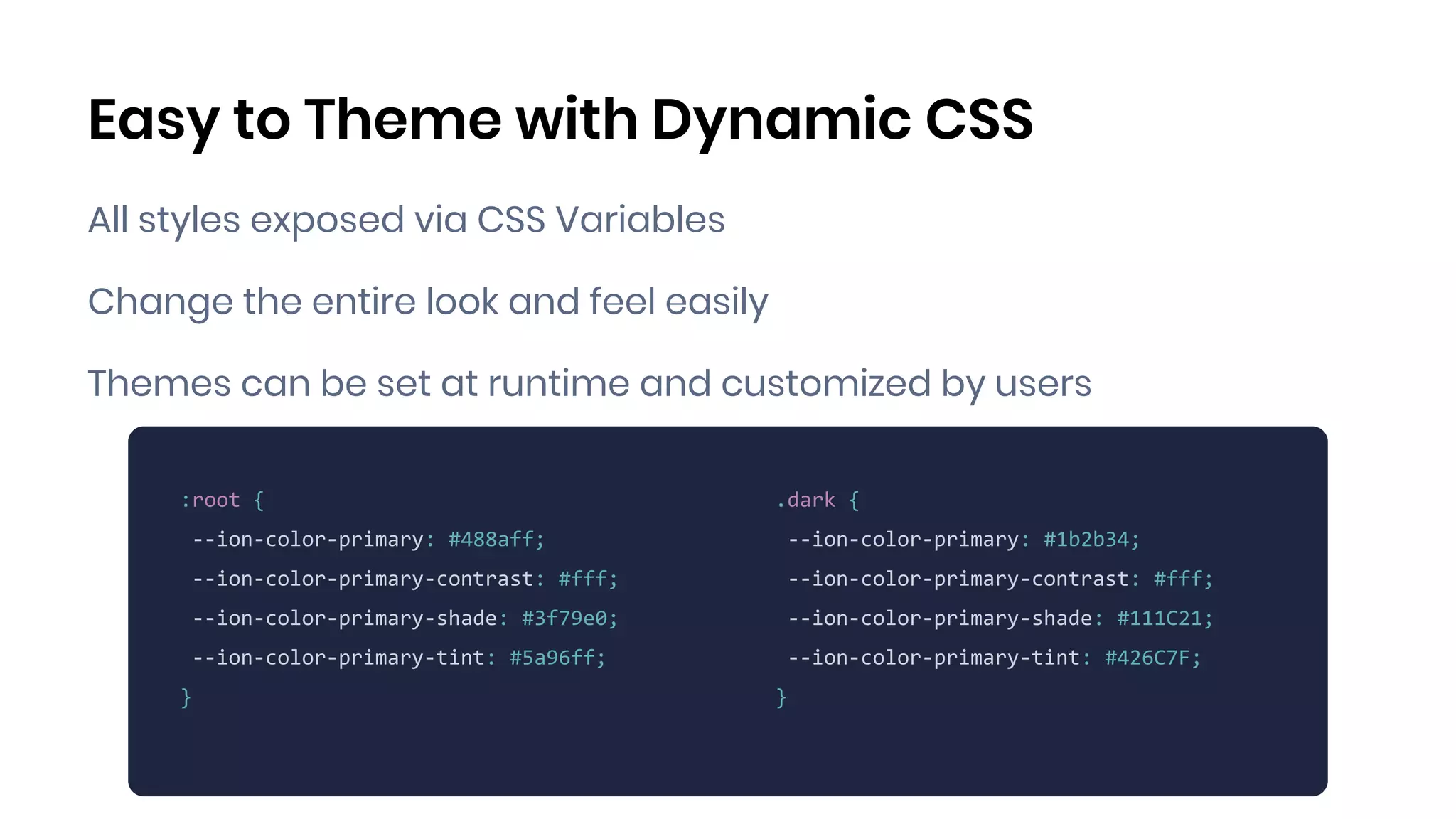 Easy to Theme with Dynamic CSS
All styles exposed via CSS Variables
Change the entire look and feel easily
Themes can be set at runtime and customized by users
MIKE ADD EXAMPLE
:root {
--ion-color-primary: #488aff;
--ion-color-primary-contrast: #fff;
--ion-color-primary-shade: #3f79e0;
--ion-color-primary-tint: #5a96ff;
}
.dark {
--ion-color-primary: #1b2b34;
--ion-color-primary-contrast: #fff;
--ion-color-primary-shade: #111C21;
--ion-color-primary-tint: #426C7F;
}
 