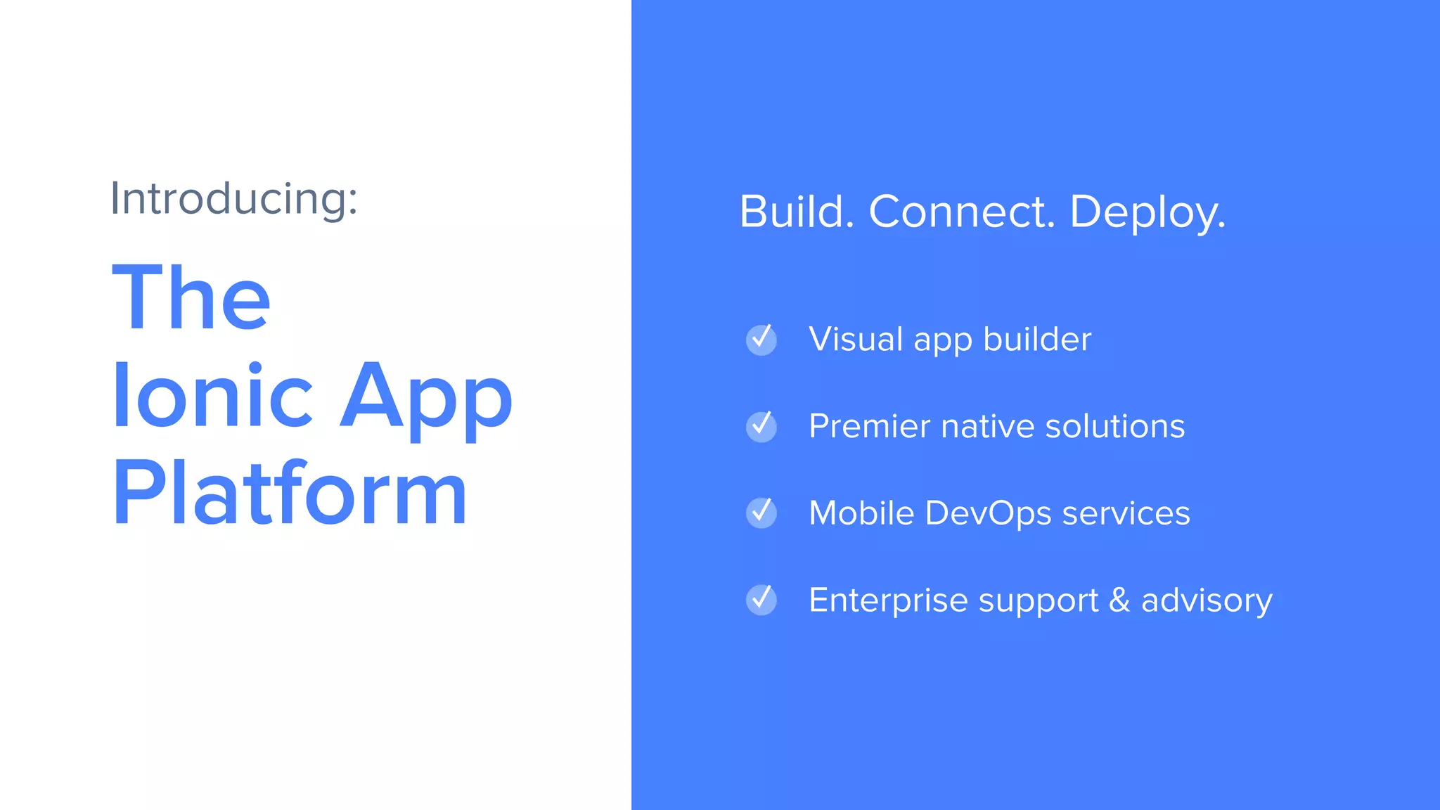 The
Ionic App
Platform
Introducing:
✓ Visual app builder
✓ Premier native solutions
✓ Mobile DevOps services
✓ Enterprise support & advisory
Build. Connect. Deploy.
 