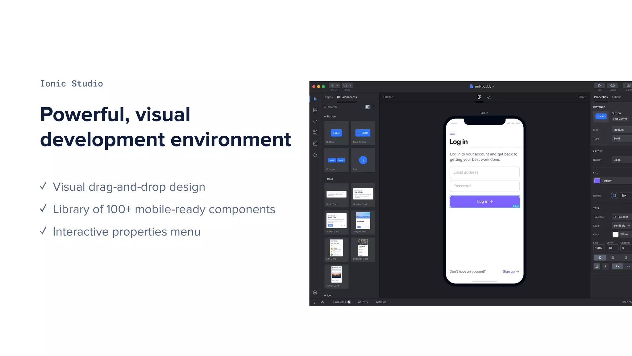 Powerful, visual
development environment
Ionic Studio
✓ Visual drag-and-drop design
✓ Library of 100+ mobile-ready components
✓ Interactive properties menu
 