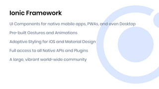 Ionic Framework
UI Components for native mobile apps, PWAs, and even Desktop
Pre-built Gestures and Animations
Adaptive Styling for iOS and Material Design
Full access to all Native APIs and Plugins
A large, vibrant world-wide community
 