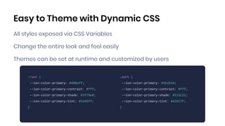Easy to Theme with Dynamic CSS
All styles exposed via CSS Variables
Change the entire look and feel easily
Themes can be set at runtime and customized by users
MIKE ADD EXAMPLE
:root {
--ion-color-primary: #488aff;
--ion-color-primary-contrast: #fff;
--ion-color-primary-shade: #3f79e0;
--ion-color-primary-tint: #5a96ff;
}
.dark {
--ion-color-primary: #1b2b34;
--ion-color-primary-contrast: #fff;
--ion-color-primary-shade: #111C21;
--ion-color-primary-tint: #426C7F;
}
 